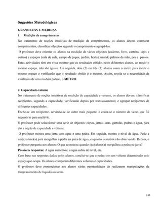 143
Sugestões Metodológicas
GRANDEZAS E MEDIDAS
1. Medição de comprimentos
No tratamento de noções intuitivas de medição de comprimentos, os alunos devem comparar
comprimentos, classificar objectos segundo o comprimento e agrupá-los.
O professor deve orientar os alunos na medição de vários objectos (caderno, livro, carteira, lápis e
outros) e espaços (sala de aula, campo de jogos, jardim, horta), usando palmos da mão, pés e passos.
Estas actividades têm em vista mostrar que os resultados obtidos pelos diferentes alunos, ao medir o
mesmo espaço, não são iguais. Em seguida, dois (2) ou três (3) alunos usam o metro para medir o
mesmo espaço e verificarão que o resultado obtido é o mesmo. Assim, revela-se a necessidade da
existência de uma medida padrão, o METRO.
2. Capacidade-volume
No tratamento de noções intuitivas de medição de capacidade e volume, os alunos devem: classificar
recipientes, segundo a capacidade, verificando depois por transvasamento; e agrupar recipientes de
diferentes capacidades.
Enche-se um recipiente, servindo-se de outro mais pequeno e conta-se o número de vezes que foi
necessário para enchê-lo.
O professor pode seleccionar uma série de objectos: copos, jarras, latas, garrafas, pedras e água, para
dar a noção de capacidade e volume.
O professor mostra uma jarra com água e uma pedra. Em seguida, mostra o nível da água. Pede a
um(a) aluno(a) para mergulhar a pedra na jarra de água, enquanto os outros vão observando. Depois, o
professor pergunta aos alunos: O que aconteceu quando o(a) aluno(a) mergulhou a pedra na jarra?
Possíveis respostas: A água aumentou; a água subiu de nível, etc.
Com base nas respostas dadas pelos alunos, conclui-se que a pedra tem um volume determinado pelo
espaço que ocupa. Os alunos comparam diferentes volumes e capacidades.
O professor deve proporcionar aos alunos várias oportunidades de realizarem manipulações de
transvasamento de líquidos ou areia.
 