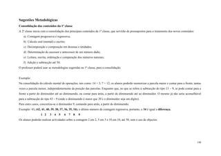 148
Sugestões Metodológicas
Consolidação dos conteúdos da 1ª classe
A 2ª classe inicia com a consolidação dos principais conteúdos da 1ª classe, que servirão de pressupostos para o tratamento dos novos conteúdos:
a) Contagem progressiva e regressiva;
b) Cálculo oral (mental) e escrito;
c) Decomposição e composição em dezenas e unidades;
d) Determinação do sucessor e antecessor de um número dado;
e) Leitura, escrita, ordenação e comparação dos números naturais;
f) Adição e subtracção até 50.
O professor poderá usar as metodologias sugeridas na 1ª classe, para a consolidação.
Exemplo:
Na consolidação do cálculo mental de operações, tais como: 14 + 3; 7 + 12, os alunos poderão memorizar a parcela maior e contar para a frente, tantas
vezes a parcela menor, independentemente da posição das parcelas. Enquanto que, no que se refere à subtracção do tipo 13 – 9, se pode contar para a
frente a partir do diminuidor até ao diminuendo, ou contar para atrás, a partir do diminuendo até ao diminuidor. O mesmo já não seria aconselhável
para a subtracção do tipo 43 – 9 (onde o diminuendo é maior que 20 e o diminuidor seja um dígito).
Para estes casos, concretiza-se o diminuidor 9, contando para atrás, a partir do diminuendo.
Exemplo: 43, (42, 41, 40, 39, 38, 37, 36, 35, 34). o último número da contagem regressiva, portanto, o 34 é igual a diferença.
1 2 3 4 5 6 7 8 9
Os alunos poderão realizar actividades sobre a contagem 2 em 2, 5 em 5 e 10 em 10, até 50, sem o uso de objectos.
 
