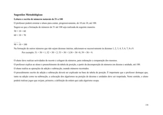 150
Sugestões Metodológicas
Leitura e escrita de números naturais de 51 a 100
O professor poderá orientar o aluno para contar, progressivamente, de 10 em 10, até 100.
Sugere-se que a formação de números de 51 até 100 seja realizada da seguinte maneira:
50 + 10 = 60
60 + 10 = 70
... ... ...
90 + 10 = 100
Na formação de outros números que não sejam dezenas inteiras, adicionam-se sucessivamente às dezenas 1, 2, 3, 4, 5, 6, 7, 8 e 9.
Por exemplo: 51 = 50 + 1; 52 = 50 + 2; 53 = 50 + 3;58 = 50 +8; 59 = 50 + 9.
O aluno deve realizar actividades de recorte e colagem de números, para ordenação e comparação dos mesmos.
O professor explica ao aluno o preenchimento da tabela de posição, a partir da decomposição de números em dezena e unidade, até 100.
O aluno realiza as operações de adição e subtracção, usando números recortados.
O procedimento escrito de adição e subtracção deverá ser explicado na base de tabela de posição. É importante que o professor destaque que,
tanto na adição como na subtracção, a colocação dos algarismos na posição de dezenas e unidades deve ser respeitada. Neste sentido, o aluno
poderá realizar jogos que exijam, primeiro, a definição da ordem que cada algarismo ocupa.
 