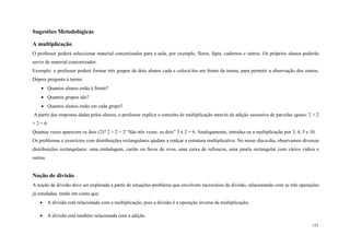 153
Sugestões Metodológicas
A multiplicação
O professor poderá seleccionar material concretizador para a aula, por exemplo, flores, lápis, cadernos e outros. Os próprios alunos poderão
servir de material concretizador.
Exemplo: o professor poderá formar três grupos de dois alunos cada e colocá-los em frente da turma, para permitir a observação dos outros.
Depois pergunta à turma:
 Quantos alunos estão à frente?
 Quantos grupos são?
 Quantos alunos estão em cada grupo?
A partir das respostas dadas pelos alunos, o professor explica o conceito de multiplicação através de adição sucessiva de parcelas iguais: 2 + 2
+ 2 = 6
Quantas vezes aparecem os dois (2)? 2 + 2 + 2 “São três vezes, os dois” 3 x 2 = 6. Analogamente, introduz-se a multiplicação por 3, 4, 5 e 10.
Os problemas e exercícios com distribuições rectangulares ajudam a realçar a estrutura multiplicativa. No nosso dia-a-dia, observamos diversas
distribuições rectangulares: uma embalagem, cartão ou favos de ovos, uma caixa de refrescos, uma janela rectangular com vários vidros e
outras.
Noção de divisão
A noção de divisão deve ser explorada a partir de situações-problema que envolvem raciocínios de divisão, relacionando com as três operações
já estudadas, tendo em conta que:
 A divisão está relacionada com a multiplicação, pois a divisão é a operação inversa da multiplicação;
 A divisão está também relacionada com a adição.
 