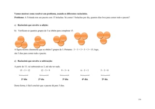 154
Vamos mostrar como resolver um problema, usando os diferentes raciocínios.
Problema: A Yolanda tem um pacote com 15 bolachas. Se comer 3 bolachas por dia, quantos dias leva para comer todo o pacote?
a) Raciocínio que envolve a adição:
b) Verificam-se quantos grupos de 3 se obtêm para completar 15.
A figura mostra claramente que se obtêm 5 grupos de 3. Portanto: 3 + 3 + 3 + 3 + 3 = 15; logo,
são 5 dias para comer todo o pacote.
c) Raciocínio que envolve a subtracção:
A partir de 15, vai subtraindo-se 3, até não ter nada.
15 – 3 = 12 12 – 3 = 9 9 – 3 = 6 6 – 3 = 3 3 – 3 = 0
    
1º dia 2º dia 3º dia 4º dia 5º dia
Desta forma, é fácil concluir que o pacote dá para 5 dias.
 