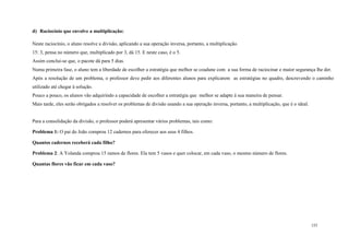 155
d) Raciocínio que envolve a multiplicação:
Neste raciocínio, o aluno resolve a divisão, aplicando a sua operação inversa, portanto, a multiplicação.
15: 3, pensa no número que, multiplicado por 3, dá 15. E neste caso, é o 5.
Assim conclui-se que, o pacote dá para 5 dias.
Numa primeira fase, o aluno tem a liberdade de escolher a estratégia que melhor se coadune com a sua forma de raciocinar e maior segurança lhe der.
Após a resolução de um problema, o professor deve pedir aos diferentes alunos para explicarem as estratégias no quadro, descrevendo o caminho
utilizado até chegar à solução.
Pouco a pouco, os alunos vão adquirindo a capacidade de escolher a estratégia que melhor se adapte à sua maneira de pensar.
Mais tarde, eles serão obrigados a resolver os problemas de divisão usando a sua operação inversa, portanto, a multiplicação, que é o ideal.
Para a consolidação da divisão, o professor poderá apresentar vários problemas, tais como:
Problema 1: O pai do João comprou 12 cadernos para oferecer aos seus 4 filhos.
Quantos cadernos receberá cada filho?
Problema 2: A Yolanda comprou 15 ramos de flores. Ela tem 5 vasos e quer colocar, em cada vaso, o mesmo número de flores.
Quantas flores vão ficar em cada vaso?
 