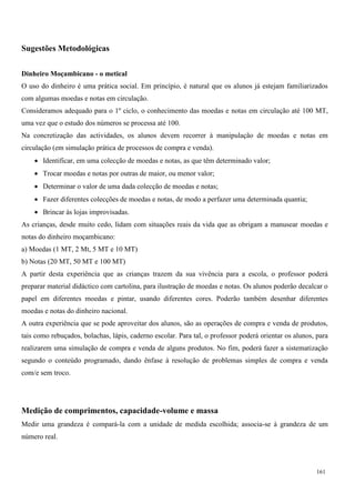 161
Sugestões Metodológicas
Dinheiro Moçambicano - o metical
O uso do dinheiro é uma prática social. Em princípio, é natural que os alunos já estejam familiarizados
com algumas moedas e notas em circulação.
Consideramos adequado para o 1º ciclo, o conhecimento das moedas e notas em circulação até 100 MT,
uma vez que o estudo dos números se processa até 100.
Na concretização das actividades, os alunos devem recorrer à manipulação de moedas e notas em
circulação (em simulação prática de processos de compra e venda).
 Identificar, em uma colecção de moedas e notas, as que têm determinado valor;
 Trocar moedas e notas por outras de maior, ou menor valor;
 Determinar o valor de uma dada colecção de moedas e notas;
 Fazer diferentes colecções de moedas e notas, de modo a perfazer uma determinada quantia;
 Brincar às lojas improvisadas.
As crianças, desde muito cedo, lidam com situações reais da vida que as obrigam a manusear moedas e
notas do dinheiro moçambicano:
a) Moedas (1 MT, 2 Mt, 5 MT e 10 MT)
b) Notas (20 MT, 50 MT e 100 MT)
A partir desta experiência que as crianças trazem da sua vivência para a escola, o professor poderá
preparar material didáctico com cartolina, para ilustração de moedas e notas. Os alunos poderão decalcar o
papel em diferentes moedas e pintar, usando diferentes cores. Poderão também desenhar diferentes
moedas e notas do dinheiro nacional.
A outra experiência que se pode aproveitar dos alunos, são as operações de compra e venda de produtos,
tais como rebuçados, bolachas, lápis, caderno escolar. Para tal, o professor poderá orientar os alunos, para
realizarem uma simulação de compra e venda de alguns produtos. No fim, poderá fazer a sistematização
segundo o conteúdo programado, dando ênfase à resolução de problemas simples de compra e venda
com/e sem troco.
Medição de comprimentos, capacidade-volume e massa
Medir uma grandeza é compará-la com a unidade de medida escolhida; associa-se à grandeza de um
número real.
 