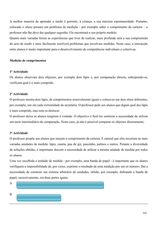 162
A melhor maneira de aprender a medir é permitir, à criança, a sua máxima espontaneidade. Portanto,
colocado o aluno perante um problema de medição - por exemplo saber o comprimento da carteira – o
professor não lhe deve dar qualquer sugestão. Ele encontrará o seu próprio modelo.
Quanto mais variadas forem as experiências que tiver de realizar, mais profunda será a sua compreensão
do acto de medir e mais facilmente resolverá problemas que envolvam medidas. Neste caso, a interacção
entre alunos é muito importante para o desenvolvimento de competências individuais e colectivas.
Medição de comprimentos
1ª Actividade
Os alunos observam dois objectos, por exemplo dois lápis e, por comparação directa, sobrepondo-os,
verificam qual é o mais comprido.
2ª Actividade
O professor mostra dois lápis, de comprimentos sensivelmente iguais e coloca-os em dois sítios diferentes,
por exemplo, um em cada extremidade da secretária. O professor pede aos alunos que digam qual dos lápis
é mais comprido, mas sem os deslocar.
O professor deixa os alunos reagirem à vontade. O objectivo é fazê-los sentirem a necessidade de utilizar
um meio intermediário de comparação. Neste caso, já não é possível comparar os objectos directamente.
3ª Actividade
O professor propõe aos alunos que meçam o comprimento da carteira. É natural que eles recorram às mais
variadas unidades de medida: lápis, caneta, pau de giz, pauzinho, palmos e outros. Perante a diversidade
de soluções obtidas, é importante discutir a necessidade de utilizar a mesma unidade de medida por todos
os alunos.
Uma vez escolhida a unidade de medida - por exemplo, uma banda de papel - é importante que os alunos
verifiquem a impossibilidade de, por vezes, exprimir o resultado de uma medição por um só número. Daí a
necessidade de construir um sistema arbitrário de unidades, obtido, por exemplo, dobrando a banda de
papel, sucessivamente, em duas partes iguais.
A
B
 