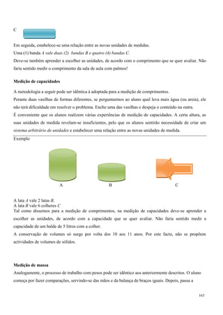163
C
Em seguida, estabelece-se uma relação entre as novas unidades de medidas.
Uma (1) banda A vale duas (2) bandas B e quatro (4) bandas C.
Deve-se também aprender a escolher as unidades, de acordo com o comprimento que se quer avaliar. Não
faria sentido medir o comprimento da sala de aula com palmos!
Medição de capacidades
A metodologia a seguir pode ser idêntica à adoptada para a medição de comprimentos.
Perante duas vasilhas de formas diferentes, se perguntarmos ao aluno qual leva mais água (ou areia), ele
não terá dificuldade em resolver o problema. Enche uma das vasilhas e despeja o conteúdo na outra.
É conveniente que os alunos realizem várias experiências de medição de capacidades. A certa altura, as
suas unidades de medida revelam-se insuficientes, pelo que os alunos sentirão necessidade de criar um
sistema arbitrário de unidades e estabelecer uma relação entre as novas unidades de medida.
Exemplo
A B C
A lata A vale 2 latas B.
A lata B vale 6 colheres C
Tal como dissemos para a medição de comprimentos, na medição de capacidades deve-se aprender a
escolher as unidades, de acordo com a capacidade que se quer avaliar. Não faria sentido medir a
capacidade de um balde de 5 litros com a colher.
A conservação de volumes só surge por volta dos 10 aos 11 anos. Por este facto, não se propõem
actividades de volumes de sólidos.
Medição de massa
Analogamente, o processo de trabalho com pesos pode ser idêntico aos anteriormente descritos. O aluno
começa por fazer comparações, servindo-se das mãos e da balança de braços iguais. Depois, passa a
 