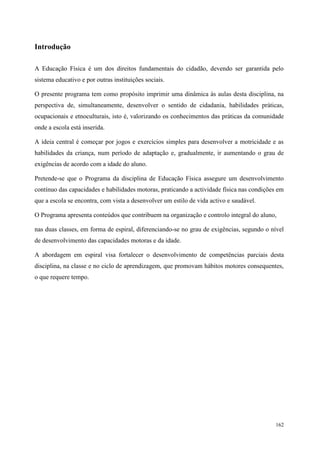162
Introdução
A Educação Física é um dos direitos fundamentais do cidadão, devendo ser garantida pelo
sistema educativo e por outras instituições sociais.
O presente programa tem como propósito imprimir uma dinâmica às aulas desta disciplina, na
perspectiva de, simultaneamente, desenvolver o sentido de cidadania, habilidades práticas,
ocupacionais e etnoculturais, isto é, valorizando os conhecimentos das práticas da comunidade
onde a escola está inserida.
A ideia central é começar por jogos e exercícios simples para desenvolver a motricidade e as
habilidades da criança, num período de adaptação e, gradualmente, ir aumentando o grau de
exigências de acordo com a idade do aluno.
Pretende-se que o Programa da disciplina de Educação Física assegure um desenvolvimento
contínuo das capacidades e habilidades motoras, praticando a actividade física nas condições em
que a escola se encontra, com vista a desenvolver um estilo de vida activo e saudável.
O Programa apresenta conteúdos que contribuem na organização e controlo integral do aluno,
nas duas classes, em forma de espiral, diferenciando-se no grau de exigências, segundo o nível
de desenvolvimento das capacidades motoras e da idade.
A abordagem em espiral visa fortalecer o desenvolvimento de competências parciais desta
disciplina, na classe e no ciclo de aprendizagem, que promovam hábitos motores consequentes,
o que requere tempo.
 