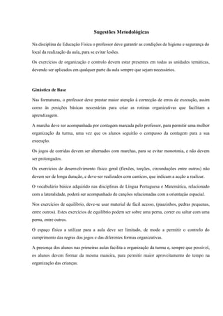 Sugestões Metodológicas
Na disciplina de Educação Física o professor deve garantir as condições de higiene e segurança do
local da realização da aula, para se evitar lesões.
Os exercícios de organização e controlo devem estar presentes em todas as unidades temáticas,
devendo ser aplicados em qualquer parte da aula sempre que sejam necessários.
Ginástica de Base
Nas formaturas, o professor deve prestar maior atenção à correcção de erros de execução, assim
como às posições básicas necessárias para criar as rotinas organizativas que facilitam a
aprendizagem.
A marcha deve ser acompanhada por contagem marcada pelo professor, para permitir uma melhor
organização da turma, uma vez que os alunos seguirão o compasso da contagem para a sua
execução.
Os jogos de corridas devem ser alternados com marchas, para se evitar monotonia, e não devem
ser prolongados.
Os exercícios de desenvolvimento físico geral (flexões, torções, circunduções entre outros) não
devem ser de longa duração, e deve-ser realizados com canticos, que indicam a acção a realizar.
O vocabulário básico adquirido nas disciplinas de Língua Portuguesa e Matemática, relacionado
com a lateralidade, poderá ser acompanhado de canções relacionadas com a orientação espacial.
Nos exercícios de equilíbrio, deve-se usar material de fácil acesso, (pauzinhos, pedras pequenas,
entre outros). Estes exercícios de equilíbrio podem ser sobre uma perna, correr ou saltar com uma
perna, entre outros.
O espaço físico a utilizar para a aula deve ser limitado, de modo a permitir o controlo do
cumprimento das regras dos jogos e das diferentes formas organizativas.
A presença dos alunos nas primeiras aulas facilita a organização da turma e, sempre que possível,
os alunos devem formar da mesma maneira, para permitir maior aproveitamento do tempo na
organização das crianças.
 