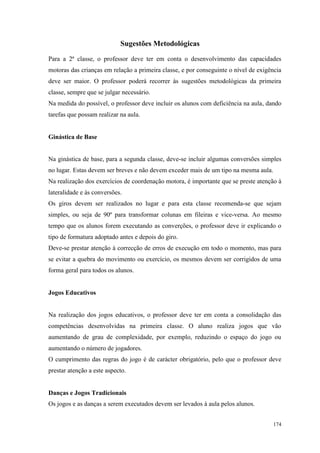 174
Sugestões Metodológicas
Para a 2ª classe, o professor deve ter em conta o desenvolvimento das capacidades
motoras das crianças em relação a primeira classe, e por conseguinte o nível de exigência
deve ser maior. O professor poderá recorrer às sugestões metodológicas da primeira
classe, sempre que se julgar necessário.
Na medida do possível, o professor deve incluir os alunos com deficiência na aula, dando
tarefas que possam realizar na aula.
Ginástica de Base
Na ginástica de base, para a segunda classe, deve-se incluir algumas conversões simples
no lugar. Estas devem ser breves e não devem exceder mais de um tipo na mesma aula.
Na realização dos exercícios de coordenação motora, é importante que se preste atenção à
lateralidade e às conversões.
Os giros devem ser realizados no lugar e para esta classe recomenda-se que sejam
simples, ou seja de 90º para transformar colunas em fileiras e vice-versa. Ao mesmo
tempo que os alunos forem executando as converções, o professor deve ir explicando o
tipo de formatura adoptado antes e depois do giro.
Deve-se prestar atenção à correcção de erros de execução em todo o momento, mas para
se evitar a quebra do movimento ou exercício, os mesmos devem ser corrigidos de uma
forma geral para todos os alunos.
Jogos Educativos
Na realização dos jogos educativos, o professor deve ter em conta a consolidação das
competências desenvolvidas na primeira classe. O aluno realiza jogos que vão
aumentando de grau de complexidade, por exemplo, reduzindo o espaço do jogo ou
aumentando o número de jogadores.
O cumprimento das regras do jogo é de carácter obrigatório, pelo que o professor deve
prestar atenção a este aspecto.
Danças e Jogos Tradicionais
Os jogos e as danças a serem executados devem ser levados à aula pelos alunos.
 