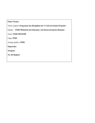 Ficha Técnica
Título original: Programas das Disciplinas do 1º Ciclo do Ensino Primário
Edição: INDE/Ministério da Educação e do Desenvolvimento Humano
Autor: INDE/MINEDH
Capa: INDE
Arranjo gráfico: INDE
Impressão:
Tiragem:
No. De Registo:
 