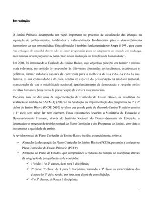 1
Introdução
O Ensino Primário desempenha um papel importante no processo de socialização das crianças, na
aquisição de conhecimentos, habilidades e valores/atitudes fundamentais para o desenvolvimento
harmonioso da sua personalidade. Esta afirmação é também fundamentada por Seepe (1994), para quem
“as crianças de amanhã devem não só estar preparadas para se adaptarem ao mundo em mudança,
mas também devem preparar-se para criar novas mudanças em benefício da humanidade”.
Em 2004, foi introduzido o Currículo do Ensino Básico, cujo objectivo principal era tornar o ensino
mais relevante, no sentido de responder às diferentes demandas socioculturais, económicas e
políticas, formar cidadãos capazes de contribuir para a melhoria da sua vida, da vida da sua
família, da sua comunidade e do país, dentro do espírito da preservação da unidade nacional,
manutenção da paz e estabilidade nacional, aprofundamento da democracia e respeito pelos
direitos humanos, bem como da preservação da cultura moçambicana.
Volvidos mais de dez anos da implementação do Currículo do Ensino Básico, os resultados da
avaliação no âmbito do SACMEQ (2007) e da Avaliação da implementação dos programas do 1º e 2º
ciclos do Ensino Básico (INDE, 2010) revelam que grande parte de alunos do Ensino Primário termina
o 1º ciclo sem saber ler nem escrever. Estas constatações levaram o Ministério da Educação e
Desenvolvimento Humano, através do Instituto Nacional do Desenvolvimento da Educação, a
desencadear o processo de revisão pontual do Plano Curricular e dos Programas de Ensino, com vista a
incrementar a qualidade de ensino.
A revisão pontual do Plano Curricular do Ensino Básico incidiu, essencialmente, sobre a:
• Alteração da designação do Plano Curricular do Ensino Básico (PCEB), passando a designar-se
Plano Curricular do Ensino Primário (PCEP).
• Alteração do Plano de Estudos, que compreendeu a redução do número de disciplinas através
da integração de competências e de conteúdos:
 1º ciclo: 1ª e 2ª classes, de 6 para 3 disciplinas;
 2º ciclo: 3ª classe, de 8 para 3 disciplinas, tomando a 3ª classe as características das
classes do 1º ciclo, sendo, por isso, uma classe de consolidação;
 4ª e 5ª classes, de 9 para 6 disciplinas;
 