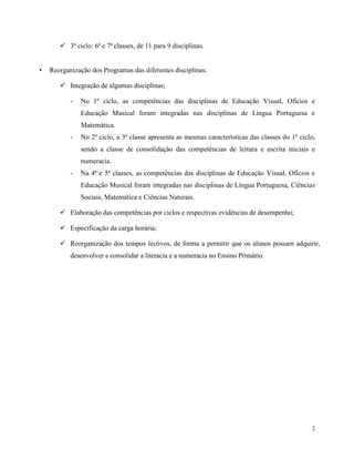 2
 3º ciclo: 6ª e 7ª classes, de 11 para 9 disciplinas.
• Reorganização dos Programas das diferentes disciplinas:
 Integração de algumas disciplinas;
- No 1º ciclo, as competências das disciplinas de Educação Visual, Ofícios e
Educação Musical foram integradas nas disciplinas de Língua Portuguesa e
Matemática.
- No 2º ciclo, a 3ª classe apresenta as mesmas características das classes do 1º ciclo,
sendo a classe de consolidação das competências de leitura e escrita iniciais e
numeracia.
- Na 4ª e 5ª classes, as competências das disciplinas de Educação Visual, Ofícios e
Educação Musical foram integradas nas disciplinas de Língua Portuguesa, Ciências
Sociais, Matemática e Ciências Naturais.
 Elaboração das competências por ciclos e respectivas evidências de desempenho;
 Especificação da carga horária;
 Reorganização dos tempos lectivos, de forma a permitir que os alunos possam adquirir,
desenvolver e consolidar a literacia e a numeracia no Ensino Primário.
 