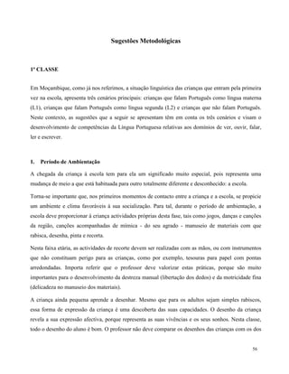 56
Sugestões Metodológicas
1ª CLASSE
Em Moçambique, como já nos referimos, a situação linguística das crianças que entram pela primeira
vez na escola, apresenta três cenários principais: crianças que falam Português como língua materna
(L1), crianças que falam Português como língua segunda (L2) e crianças que não falam Português.
Neste contexto, as sugestões que a seguir se apresentam têm em conta os três cenários e visam o
desenvolvimento de competências da Língua Portuguesa relativas aos domínios de ver, ouvir, falar,
ler e escrever.
1. Período de Ambientação
A chegada da criança à escola tem para ela um significado muito especial, pois representa uma
mudança de meio a que está habituada para outro totalmente diferente e desconhecido: a escola.
Torna-se importante que, nos primeiros momentos de contacto entre a criança e a escola, se propicie
um ambiente e clima favoráveis à sua socialização. Para tal, durante o período de ambientação, a
escola deve proporcionar à criança actividades próprias desta fase, tais como jogos, danças e canções
da região, canções acompanhadas de mímica - do seu agrado - manuseio de materiais com que
rabisca, desenha, pinta e recorta.
Nesta faixa etária, as actividades de recorte devem ser realizadas com as mãos, ou com instrumentos
que não constituam perigo para as crianças, como por exemplo, tesouras para papel com pontas
arredondadas. Importa referir que o professor deve valorizar estas práticas, porque são muito
importantes para o desenvolvimento da destreza manual (libertação dos dedos) e da motricidade fina
(delicadeza no manuseio dos materiais).
A criança ainda pequena aprende a desenhar. Mesmo que para os adultos sejam simples rabiscos,
essa forma de expressão da criança é uma descoberta das suas capacidades. O desenho da criança
revela a sua expressão afectiva, porque representa as suas vivências e os seus sonhos. Nesta classe,
todo o desenho do aluno é bom. O professor não deve comparar os desenhos das crianças com os dos
 