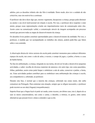 57
adultos, pois os desenhos infantis não são fiéis à realidade. Deste modo, deve ter o cuidado de não
criticá-los, mas sim motivá-los a continuar.
O professor não deve dizer algo que, mesmo vagamente, decepcione a criança, porque pode diminuir
ou anular o seu nível motivacional em relação à escola. Por isso, o professor deve respeitar e estar
atento, porque essas representações criarão um importantíssimo meio de comunicação entre elas.
Assim como na comunicação verbal, a comunicação através da imagem acompanha um processo
mental que percorre todas as etapas do desenvolvimento da criança.
Os desenhos livres podem constituir oportunidades para o desenvolvimento da oralidade. Por isso, o
professor, à medida que vai acompanhando os trabalhos dos alunos, poderá pedir-lhes que falem
sobre o seu conteúdo.
A observação directa de vários sectores da escola pode constituir momentos para conhecer diferentes
espaços da escola, tais como: a sala de aulas, o recreio, o campo de jogos, o jardim, a horta e a casa
de banho/latrina.
Na fase de ambientação, a criança, integrada na sua turma, deverá ser levada a desenvolver pequenas
actividades, a saber: recolha de diversos materiais da natureza e de outro tipo, tais como pauzinhos,
folhas, pedrinhas, assim como pode limpar e embelezar a sala de aulas, conservar o jardim, a horta,
etc. Estas actividades podem contribuir para se estabelecer uma ambientação das crianças à escola,
aos companheiros e, sobretudo, ao professor.
Durante esta fase, é normal que a maioria das crianças, sobretudo nas zonas rurais, não saiba
comunicar em Português. Para contornar esta situação, sempre que se afigure necessário, o professor
pode recorrer ao uso da(s) língua(s) moçambicana(s).
Importa frisar que a língua local só pode ser usada, como recurso, em último caso, isto é, depois de se
usar os meios concretizadores, tais como o cartaz, o desenho, a mímica, os gestos, entre outras
alternativas que possam levar o aluno a entender o que se diz.
 