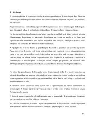 58
2. Oralidade
A comunicação oral é o primeiro estágio do ensino-aprendizagem de uma língua. Esta forma de
comunicação, em Português, deve ser uma preocupação constante da escola, em geral e, do professor,
em particular.
Na primeira classe, a oralidade deve percorrer todo o processo de ensino-aprendizagem do Português,
quer dizer, desde a fase de ambientação até à produção de palavras, frases e pequenos textos.
Na fase de aquisição de pré-requisitos da leitura e escrita, a oralidade será feita a partir de actos de
fala/expressões linguísticas. As expressões linguísticas são frases ou sequência de frases que
reportam variadas situações da vida real ou imaginária. Tais situações, como já foi referido, estão
integradas nos conteúdos das diferentes unidades temáticas.
A repetição das palavras durante a aprendizagem da oralidade constituiu um aspecto importante.
Neste caso, o uso da música pode tornar esta actividade mais prazerosa, pois as crianças gostam de
cantar e, por isso, não sentirão o possível desconforto que a repetição pode provocar. Além disso, o
carácter lúdico da música facilita a aprendizagem, pois desenvolve a imaginação, a memória, a
concentração e a auto-disciplina. As canções devem, sempre que possível, ser utilizadas como
estratégias de aprendizagem ou consolidação das competências definidas no Programa de Ensino,
No início da aprendizagem do Português, como língua segunda (L2), deve existir uma etapa de
iniciação à oralidade que antecede a introdução da leitura e da escrita. Assim, propõe-se um fundo de
tempo equivalente a 116 tempos lectivos para a oralidade inicial. Porém, na 1ª classe, a oralidade está
presente em todas as aulas.
A oralidade inicial destina-se, entre outros fins, à aprendizagem de formas elementares de
comunicação. A duração desta fase prévia deve estar de acordo com o nível de domínio da Língua
Portuguesa pelos alunos.
O fundo de tempo proposto foi calculado considerando as necessidades de aprendizagem dos alunos
que chegam à escola sem falar a Língua Portuguesa.
No caso das crianças que já falam a Língua Portuguesa antes de frequentarem a escola, o professor
pode encurtar o período da oralidade inicial e começar a aprendizagem da leitura e escrita.
 