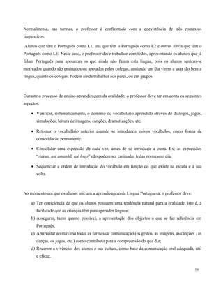 59
Normalmente, nas turmas, o professor é confrontado com a coexistência de três contextos
linguísticos:
Alunos que têm o Português como L1, uns que têm o Português como L2 e outros ainda que têm o
Português como LE. Neste caso, o professor deve trabalhar com todos, aproveitando os alunos que já
falam Português para apoiarem os que ainda não falam esta língua, pois os alunos sentem-se
motivados quando são ensinados ou apoiados pelos colegas, ansiando um dia virem a usar tão bem a
língua, quanto os colegas. Podem ainda trabalhar aos pares, ou em grupos.
Durante o processo de ensino-aprendizagem da oralidade, o professor deve ter em conta os seguintes
aspectos:
 Verificar, sistematicamente, o domínio do vocabulário aprendido através de diálogos, jogos,
simulações, leitura de imagens, canções, dramatizações, etc.
 Retomar o vocabulário anterior quando se introduzem novos vocábulos, como forma de
consolidação permanente.
 Consolidar uma expressão de cada vez, antes de se introduzir a outra. Ex: as expressões
“Adeus, até amanhã, até logo” não podem ser ensinadas todas no mesmo dia.
 Sequenciar a ordem de introdução do vocábulo em função do que existe na escola e à sua
volta.
No momento em que os alunos iniciam a aprendizagem da Língua Portuguesa, o professor deve:
a) Ter consciência de que os alunos possuem uma tendência natural para a oralidade, isto é, a
facilidade que as crianças têm para aprender línguas;
b) Assegurar, tanto quanto possível, a apresentação dos objectos a que se faz referência em
Português;
c) Aproveitar ao máximo todas as formas de comunicação (os gestos, as imagens, as canções , as
danças, os jogos, etc.) como contributo para a compreensão do que diz;
d) Recorrer a vivências dos alunos e sua cultura, como base da comunicação oral adequada, útil
e eficaz.
 