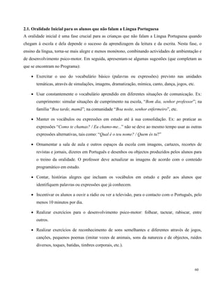 60
2.1. Oralidade Inicial para os alunos que não falam a Língua Portuguesa
A oralidade inicial é uma fase crucial para as crianças que não falam a Língua Portuguesa quando
chegam à escola e dela depende o sucesso da aprendizagem da leitura e da escrita. Nesta fase, o
ensino da língua, torna-se mais alegre e menos monótono, combinando actividades de ambientação e
de desenvolvimento psico-motor. Em seguida, apresentam-se algumas sugestões (que completam as
que se encontram no Programa):
 Exercitar o uso do vocabulário básico (palavras ou expressões) previsto nas unidades
temáticas, através de simulações, imagens, dramatização, mímica, canto, dança, jogos, etc.
 Usar constantemente o vocabulário aprendido em diferentes situações de comunicação. Ex:
cumprimento: simular situações de cumprimento na escola, “Bom dia, senhor professor”; na
família “Boa tarde, mamã”; na comunidade “Boa noite, senhor enfermeiro”, etc.
 Manter os vocábulos ou expressões em estudo até à sua consolidação. Ex: ao praticar as
expressões “Como te chamas? / Eu chamo-me...” não se deve ao mesmo tempo usar as outras
expressões alternativas, tais como: “Qual é o teu nome? / Quem és tu?”
 Ornamentar a sala de aula e outros espaços da escola com imagens, cartazes, recortes de
revistas e jornais, dizeres em Português e desenhos ou objectos produzidos pelos alunos para
o treino da oralidade. O professor deve actualizar as imagens de acordo com o conteúdo
programático em estudo.
 Contar, histórias alegres que incluam os vocábulos em estudo e pedir aos alunos que
identifiquem palavras ou expressões que já conhecem.
 Incentivar os alunos a ouvir a rádio ou ver a televisão, para o contacto com o Português, pelo
menos 10 minutos por dia.
 Realizar exercícios para o desenvolvimento psico-motor: folhear, tactear, rabiscar, entre
outros.
 Realizar exercícios de reconhecimento de sons semelhantes e diferentes através de jogos,
canções, pequenos poemas (imitar vozes de animais, sons da natureza e de objectos, ruídos
diversos, toques, batidas, timbres corporais, etc.).
 