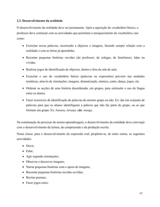 62
2.3. Desenvolvimento da oralidade
O desenvolvimento da oralidade deve ser permanente. Após a aquisição do vocabulário básico, o
professor deve continuar com as actividades que permitam o enriquecimento do vocabulário, tais
como:
 Exercitar novas palavras, recorrendo a objectos e imagens, fazendo sempre relação com a
realidade e com as letras já aprendidas.
 Recontar pequenas histórias ouvidas (do professor, de colegas, de familiares), lidas ou
vividas.
 Realizar jogos de identificação de objectos, dentro e fora da sala de aula.
 Exercitar o uso do vocabulário básico (palavras ou expressões) previsto nas unidades
temáticas, através de simulações, imagens, dramatização, mímica, canto, dança, jogos, etc.
 Ordenar as acções de uma história desordenada, em grupos, para estimular o uso da língua
entre os alunos.
 Fazer exercícios de identificação de palavras do mesmo grupo ou não. Ex: dar um conjunto de
palavras para que os alunos identifiquem a palavra que não faz parte do grupo, ou as que
formam um grupo. Ex: banana, laranja, cão, manga.
Na continuação do processo de ensino-aprendizagem, o desenvolvimento da oralidade deve convergir
com o desenvolvimento da leitura, da compreensão e da produção escrita.
Nesta classe, para o desenvolvimento da expressão oral, propõem-se, de entre outras, as seguintes
actividades:
 Ouvir;
 Falar;
 Agir segundo orientações;
 Observar e descrever imagens;
 Narrar pequenas histórias com o apoio de imagens;
 Recontar pequenas histórias ouvidas ou lidas;
 Recitar poemas;
 Fazer jogos orais;
 