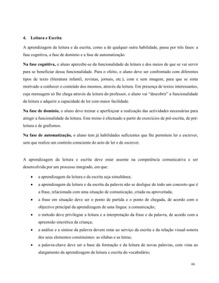 66
4. Leitura e Escrita
A aprendizagem da leitura e da escrita, como a de qualquer outra habilidade, passa por três fases: a
fase cognitiva, a fase de domínio e a fase de automatização.
Na fase cognitiva, o aluno apercebe-se da funcionalidade da leitura e dos meios de que se vai servir
para se beneficiar dessa funcionalidade. Para o efeito, o aluno deve ser confrontado com diferentes
tipos de texto (literatura infantil, revistas, jornais, etc.), com e sem imagem, para que se sinta
motivado a conhecer o conteúdo dos mesmos, através da leitura. Em presença de textos interessantes,
cuja mensagem só lhe chega através da leitura do professor, o aluno vai “descobrir” a funcionalidade
da leitura e adquirir a capacidade de ler com maior facilidade.
Na fase de domínio, o aluno deve treinar e aperfeiçoar a realização das actividades necessárias para
atingir a funcionalidade da leitura. Este treino é efectuado a partir de exercícios de pré-escrita, de pré-
leitura e de grafismos.
Na fase de automatização, o aluno tem já habilidades suficientes que lhe permitem ler e escrever,
sem que realize um controlo consciente do acto de ler e de escrever.
A aprendizagem da leitura e escrita deve estar assente na competência comunicativa e ser
desenvolvida por um processo integrado, em que:
 a aprendizagem da leitura e da escrita seja simultânea;
 a aprendizagem da leitura e da escrita da palavra não se desligue de todo um concreto que é
a frase, relacionada com uma situação de comunicação, criada ou aproveitada;
 a frase em situação deve ser o ponto de partida e o ponto de chegada, de acordo com o
objectivo principal da aprendizagem de uma língua: a comunicação;
 o método deve privilegiar a leitura e a interpretação da frase e da palavra, de acordo com a
apreensão sincrética da criança;
 a análise e a síntese da palavra devem estar ao serviço da escrita e da relação visual-sonora
dos seus elementos constituintes: as sílabas e as letras;
 a palavra-chave deve ser a base da formação e da leitura de novas palavras, com vista ao
alargamento da aprendizagem da leitura e escrita do vocabulário;
 