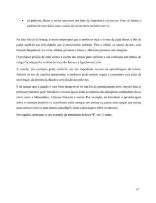 67
 as palavras, frases e textos aparecem em letra de imprensa e cursiva no livro de leitura e
caderno de exercícios, mas o aluno só vai escrever em letra cursiva.
Na fase inicial da leitura, é muito importante que o professor oiça a leitura de cada aluno, a fim de
poder apoiá-lo nas dificuldades que eventualmente enfrente. Para o efeito, os alunos devem, com
bastante frequência, ler letras, sílabas, palavras e frases e relacionar palavras com imagens.
O professor precisa de estar atento à escrita dos alunos para verificar a sua correcção em termos de
caligrafia, ortografia, sentido do traço das letras e a ligação entre elas.
A canção, por exemplo, pode, também, ser um importante recurso na aprendizagem da leitura.
Através do uso de canções apropriadas, o professor pode ensinar vogais e consoantes para além da
exercitação da pronúncia, dicção e articulação das palavras.
É de realçar que a canção é uma fonte inesgotável no auxílio da aprendizagem, pois, através dela, o
professor primário pode introduzir e ensinar quase todas as matérias das disciplinas curriculares desse
nível como a Matemática, Ciências Naturais e outras. Por exemplo, ao introduzir a aprendizagem
sobre os animais domésticos, o professor pode começar por ensinar ou cantar uma canção que retrata
estes animais com os seus alunos, para depois fazer a abordagem sobre os mesmos.
Em seguida, apresenta-se um exemplo de introdução da letra “i”, em 10 aulas.
 
