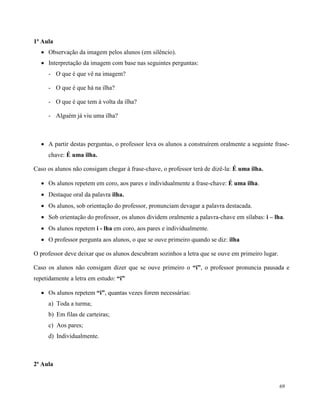 69
1ª Aula
 Observação da imagem pelos alunos (em silêncio).
 Interpretação da imagem com base nas seguintes perguntas:
- O que é que vê na imagem?
- O que é que há na ilha?
- O que é que tem à volta da ilha?
- Alguém já viu uma ilha?
 A partir destas perguntas, o professor leva os alunos a construírem oralmente a seguinte frase-
chave: É uma ilha.
Caso os alunos não consigam chegar à frase-chave, o professor terá de dizê-la: É uma ilha.
 Os alunos repetem em coro, aos pares e individualmente a frase-chave: É uma ilha.
 Destaque oral da palavra ilha.
 Os alunos, sob orientação do professor, pronunciam devagar a palavra destacada.
 Sob orientação do professor, os alunos dividem oralmente a palavra-chave em sílabas: i – lha.
 Os alunos repetem i - lha em coro, aos pares e individualmente.
 O professor pergunta aos alunos, o que se ouve primeiro quando se diz: ilha
O professor deve deixar que os alunos descubram sozinhos a letra que se ouve em primeiro lugar.
Caso os alunos não consigam dizer que se ouve primeiro o “i”, o professor pronuncia pausada e
repetidamente a letra em estudo: “i”
 Os alunos repetem “i”, quantas vezes forem necessárias:
a) Toda a turma;
b) Em filas de carteiras;
c) Aos pares;
d) Individualmente.
2ª Aula
 