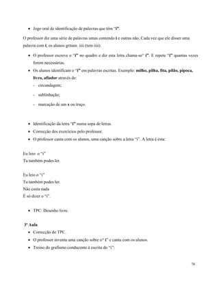 70
 Jogo oral de identificação de palavras que têm “i”.
O professor diz uma série de palavras umas contendo i e outras não. Cada vez que ele disser uma
palavra com i, os alunos gritam: iiii (tem iiii).
 O professor escreve o “i” no quadro e diz esta letra chama-se“ i”. E repete “i” quantas vezes
forem necessárias.
 Os alunos identificam o “i” em palavras escritas. Exemplo: milho, pilha, fita, pilão, pipoca,
livro, afiador através de:
- circundagem;
- sublinhação;
- marcação de um x ou traço.
 Identificação da letra “i” numa sopa de letras.
 Correcção dos exercícios pelo professor.
 O professor canta com os alunos, uma canção sobre a letra “i”. A letra é esta:
Eu leio o “i”
Tu também podes ler.
Eu leio o “i”
Tu também podes ler.
Não custa nada
É só dizer o “i”.
 TPC: Desenho livre.
3ª Aula
 Correcção do TPC.
 O professor inventa uma canção sobre o“ i” e canta com os alunos.
 Treino do grafismo conducente à escrita do “i”:
 