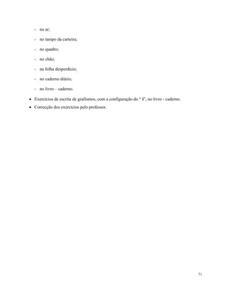 71
- no ar;
- no tampo da carteira;
- no quadro;
- no chão;
- na folha desperdício;
- no caderno diário;
- no livro – caderno.
 Exercícios de escrita de grafismos, com a configuração do “ i”, no livro - caderno.
 Correcção dos exercícios pelo professor.
 