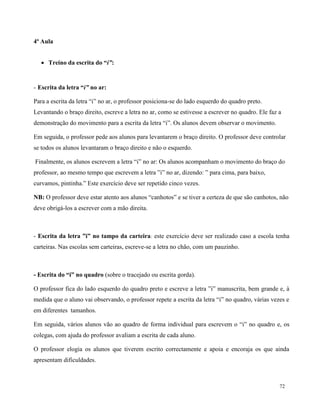72
4ª Aula
 Treino da escrita do “i”:
- Escrita da letra “i” no ar:
Para a escrita da letra “i” no ar, o professor posiciona-se do lado esquerdo do quadro preto.
Levantando o braço direito, escreve a letra no ar, como se estivesse a escrever no quadro. Ele faz a
demonstração do movimento para a escrita da letra “i”. Os alunos devem observar o movimento.
Em seguida, o professor pede aos alunos para levantarem o braço direito. O professor deve controlar
se todos os alunos levantaram o braço direito e não o esquerdo.
Finalmente, os alunos escrevem a letra “i” no ar: Os alunos acompanham o movimento do braço do
professor, ao mesmo tempo que escrevem a letra ”i” no ar, dizendo: ” para cima, para baixo,
curvamos, pintinha.” Este exercício deve ser repetido cinco vezes.
NB: O professor deve estar atento aos alunos “canhotos” e se tiver a certeza de que são canhotos, não
deve obrigá-los a escrever com a mão direita.
- Escrita da letra ”i” no tampo da carteira: este exercício deve ser realizado caso a escola tenha
carteiras. Nas escolas sem carteiras, escreve-se a letra no chão, com um pauzinho.
- Escrita do “i” no quadro (sobre o tracejado ou escrita gorda).
O professor fica do lado esquerdo do quadro preto e escreve a letra ”i” manuscrita, bem grande e, à
medida que o aluno vai observando, o professor repete a escrita da letra “i” no quadro, várias vezes e
em diferentes tamanhos.
Em seguida, vários alunos vão ao quadro de forma individual para escrevem o “i” no quadro e, os
colegas, com ajuda do professor avaliam a escrita de cada aluno.
O professor elogia os alunos que tiverem escrito correctamente e apoia e encoraja os que ainda
apresentam dificuldades.
 