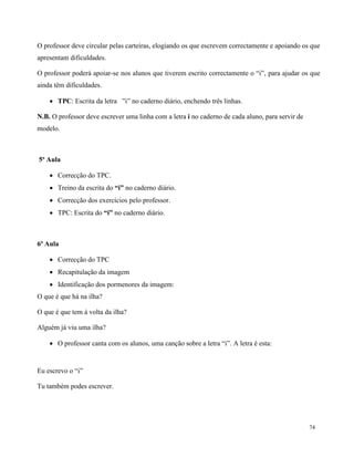 74
O professor deve circular pelas carteiras, elogiando os que escrevem correctamente e apoiando os que
apresentam dificuldades.
O professor poderá apoiar-se nos alunos que tiverem escrito correctamente o “i”, para ajudar os que
ainda têm dificuldades.
 TPC: Escrita da letra ”i” no caderno diário, enchendo três linhas.
N.B. O professor deve escrever uma linha com a letra i no caderno de cada aluno, para servir de
modelo.
5ª Aula
 Correcção do TPC.
 Treino da escrita do “i” no caderno diário.
 Correcção dos exercícios pelo professor.
 TPC: Escrita do “i” no caderno diário.
6ª Aula
 Correcção do TPC
 Recapitulação da imagem
 Identificação dos pormenores da imagem:
O que é que há na ilha?
O que é que tem à volta da ilha?
Alguém já viu uma ilha?
 O professor canta com os alunos, uma canção sobre a letra “i”. A letra é esta:
Eu escrevo o “i”
Tu também podes escrever.
 