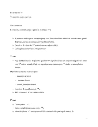 75
Eu escrevo o “i”
Tu também podes escrever.
Não custa nada
É só assim, assim (fazendo o gesto da escrita do “i”).
 A partir de uma sopa de letras (vogais), cada aluno selecciona a letra “i” e coloca-a no quadro
de pregas, ou fixa-a numa esteira/papelão/cartolina.
 Exercício de cópia do “i” no quadro e no caderno diário.
 Correcção dos exercícios pelo professor.
7ª Aula
 Jogo de Identificação de palavras que têm “i”: o professor diz um conjunto de palavras, umas
com “i” outras sem ele. Cada vez que disser uma palavra com “i”, todos os alunos batem
palmas.
Depois faz o mesmo exercício para:
- pequenos grupos;
- pares de alunos;
- alunos, individualmente.
 Exercício de modelagem do “i”.
 TPC: Escrita do “i” no caderno diário.
8ª Aula
 Correcção do TPC.
 Canto: canção relacionada com o “i”.
 Identificação do “i” num quadro alfabético constituído por vogais através de:
 