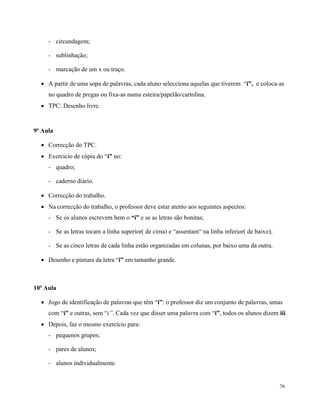76
- circundagem;
- sublinhação;
- marcação de um x ou traço.
 A partir de uma sopa de palavras, cada aluno selecciona aquelas que tiverem “i”, e coloca-as
no quadro de pregas ou fixa-as numa esteira/papelão/cartolina.
 TPC: Desenho livre.
9ª Aula
 Correcção do TPC.
 Exercício de cópia do “i” no:
- quadro;
- caderno diário.
 Correcção do trabalho.
 Na correcção do trabalho, o professor deve estar atento aos seguintes aspectos:
- Se os alunos escrevem bem o “i” e se as letras são bonitas;
- Se as letras tocam a linha superior( de cima) e “assentam“ na linha inferior( de baixo);
- Se as cinco letras de cada linha estão organizadas em colunas, por baixo uma da outra.
 Desenho e pintura da letra “i” em tamanho grande.
10ª Aula
 Jogo de identificação de palavras que têm “i”: o professor diz um conjunto de palavras, umas
com “i” e outras, sem “i”. Cada vez que disser uma palavra com “i”, todos os alunos dizem iii.
 Depois, faz o mesmo exercício para:
- pequenos grupos;
- pares de alunos;
- alunos individualmente.
 
