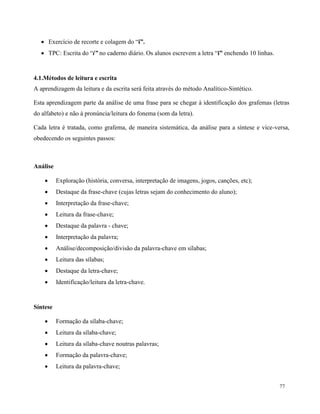 77
 Exercício de recorte e colagem do “i”.
 TPC: Escrita do “i” no caderno diário. Os alunos escrevem a letra “i” enchendo 10 linhas.
4.1.Métodos de leitura e escrita
A aprendizagem da leitura e da escrita será feita através do método Analítico-Sintético.
Esta aprendizagem parte da análise de uma frase para se chegar à identificação dos grafemas (letras
do alfabeto) e não à pronúncia/leitura do fonema (som da letra).
Cada letra é tratada, como grafema, de maneira sistemática, da análise para a síntese e vice-versa,
obedecendo os seguintes passos:
Análise
 Exploração (história, conversa, interpretação de imagens, jogos, canções, etc);
 Destaque da frase-chave (cujas letras sejam do conhecimento do aluno);
 Interpretação da frase-chave;
 Leitura da frase-chave;
 Destaque da palavra - chave;
 Interpretação da palavra;
 Análise/decomposição/divisão da palavra-chave em sílabas;
 Leitura das sílabas;
 Destaque da letra-chave;
 Identificação/leitura da letra-chave.
Síntese
 Formação da sílaba-chave;
 Leitura da sílaba-chave;
 Leitura da sílaba-chave noutras palavras;
 Formação da palavra-chave;
 Leitura da palavra-chave;
 
