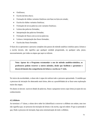 78
 Grafismos;
 Escrita da letra-chave;
 Formação de sílabas variantes fonéticas com base na letra em estudo;
 Escrita de sílabas variantes fonéticas;
 Formação de novas palavras com variantes fonéticas;
 Leitura das palavras formadas;
 Interpretação das palavras formadas;
 Formação de frases com as novas palavras;
 Leitura e interpretação das frases formadas;
 Escrita das frases formadas.
O facto de se apresentar o percurso completo dos passos do método analítico sintético para a leitura e
a escrita iniciais, não significa que qualquer unidade programada, ou qualquer aula, passe,
necessariamente, por todas as etapas que aqui se referem.
Nota: Apesar de o Programa recomendar o uso do método analítico-sintético, os
professores podem recorrer a outros métodos, desde que facilitem e garantam o
desenvolvimento das competências de leitura e escrita no 1º ciclo.
No início da escolaridade, o aluno não é capaz de realizar todo o percurso apresentado. À medida que
o processo de iniciação for abarcando mais letras, abre-se a possibilidade de se fazer uma exploração
maior das etapas.
Os alunos só devem escrever ditado de palavras, frases e pequenos textos cujas letras já sejam do seu
conhecimento.
4.2.Alfabeto
Ao terminar a 1ª classe, o aluno deve saber ler (identificar) e escrever o alfabeto em ordem, mas isso
não significa que, no processo da iniciação da leitura e da escrita, siga tal ordem. O que se pretende é
que, findo o processo de iniciação, haja uma sistematização de todo o alfabeto.
 