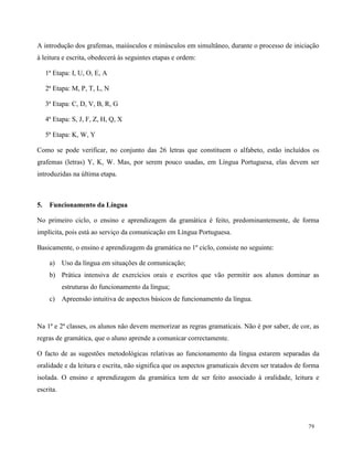 79
A introdução dos grafemas, maiúsculos e minúsculos em simultâneo, durante o processo de iniciação
à leitura e escrita, obedecerá às seguintes etapas e ordem:
1ª Etapa: I, U, O, E, A
2ª Etapa: M, P, T, L, N
3ª Etapa: C, D, V, B, R, G
4ª Etapa: S, J, F, Z, H, Q, X
5ª Etapa: K, W, Y
Como se pode verificar, no conjunto das 26 letras que constituem o alfabeto, estão incluídos os
grafemas (letras) Y, K, W. Mas, por serem pouco usadas, em Língua Portuguesa, elas devem ser
introduzidas na última etapa.
5. Funcionamento da Língua
No primeiro ciclo, o ensino e aprendizagem da gramática é feito, predominantemente, de forma
implícita, pois está ao serviço da comunicação em Língua Portuguesa.
Basicamente, o ensino e aprendizagem da gramática no 1º ciclo, consiste no seguinte:
a) Uso da língua em situações de comunicação;
b) Prática intensiva de exercícios orais e escritos que vão permitir aos alunos dominar as
estruturas do funcionamento da língua;
c) Apreensão intuitiva de aspectos básicos de funcionamento da língua.
Na 1ª e 2ª classes, os alunos não devem memorizar as regras gramaticais. Não é por saber, de cor, as
regras de gramática, que o aluno aprende a comunicar correctamente.
O facto de as sugestões metodológicas relativas ao funcionamento da língua estarem separadas da
oralidade e da leitura e escrita, não significa que os aspectos gramaticais devem ser tratados de forma
isolada. O ensino e aprendizagem da gramática tem de ser feito associado à oralidade, leitura e
escrita.
 
