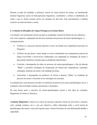 80
Durante as aulas de oralidade, o professor, através de várias técnicas de ensino, vai introduzindo
material linguístico (actos de fala/expressões linguísticas, vocabulário e verbos) e trabalhando, de
modo a que os alunos possam usá-lo em situações do dia-a-dia. Este procedimento é também
extensivo às aulas de leitura e escrita.
6. Avaliação na Disciplina de Língua Portuguesa no Ensino Básico
A avaliação é um instrumento através do qual se acompanha o desenvolvimento do acto educativo,
com vista a apreciar a adequação dos diversos momentos do processo de ensino-aprendizagem. A
avaliação permite:
 Verificar se o processo docente-educativo ocorre em função das competências previstas no
Programa;
 Verificar até que ponto o aluno atinge os níveis estabelecidos nas competências parciais da
língua (ouvir/falar e ler/escrever), melhorando e/ou adequando as estratégias de ensino e
procurando (melhores) soluções para os problemas identificados;
 Controlar o desempenho do aluno no processo de ensino-aprendizagem, a fim de detectar
“falhas” e encontrar estratégias de recuperação em função das competências, conteúdos,
estratégias, materiais de ensino e da realidade da turma;
 Autoavaliar o desempenho do professor, de forma a detectar “falhas” na mediação do
processo de ensino e encontrar novas estratégias de correcção.
A avaliação deve estar presente em todos os momentos do processo de ensino-aprendizagem, isto é, a
avaliação é uma actividade contínua, permanente e sistemática.
De uma forma geral, o processo de ensino-aprendizagem recorre a três tipos de avaliação:
Diagnóstica, Formativa e Sumativa.
Avaliação Diagnóstica: realiza-se no início do processo educativo (início do ano lectivo, semestre,
ciclo, unidade temática, etc.) e tem por objectivo, colher informação sobre o nível inicial de
aprendizagem dos alunos, como pré-requisito para o desenvolvimento de uma determinada aptidão e
capacidade.
 