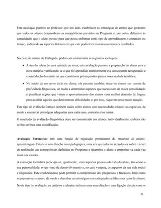 81
Esta avaliação permite ao professor, por um lado, estabelecer as estratégias de ensino que garantam
que todos os alunos desenvolvam as competências previstas no Programa e, por outro, delimitar as
capacidades que o aluno possui para que possa enfrentar certo tipo de aprendizagens (conteúdos ou
temas), indicando os aspectos fulcrais em que este poderá ter maiores ou menores resultados.
No caso do ensino do Português, podem ser enumeradas as seguintes vantagens:
 Antes do início de uma unidade ou tema, esta avaliação permite a preparação do aluno para a
nova matéria, verificando-se o que foi aprendido anteriormente e a consequente recuperação e
consolidação das matérias que constituem pré-requisitos para a nova unidade temática;
 No início de um novo ciclo ou classe, ela permite também situar os alunos em termos de
proficiência linguística, de modo a determinar aspectos que necessitam de maior consolidação
e planificar acções que visam o aproveitamento dos alunos com melhor domínio de língua,
para auxiliar aqueles que demonstram dificuldades e, por isso, requerem uma maior atenção.
Este tipo de avaliação fornece também dados sobre alunos com necessidades educativas especiais, de
modo a encontrar estratégias adequadas para cada caso, contexto e/ou turma.
O resultado da avaliação diagnóstica deve ser comunicado aos alunos, individualmente, embora não
se lhes atribua uma classificação.
Avaliação Formativa: tem uma função de regulação permanente do processo de ensino-
aprendizagem. Esta tem uma função mais pedagógica, uma vez que informa o professor sobre o nível
de realização das competências definidas no Programa e incentiva o aluno a empenhar-se cada vez
mais nos estudos.
A avaliação formativa preocupa-se, igualmente, com aspectos pessoais da vida do aluno, tais como a
sua personalidade, o seu ritmo de desenvolvimento e, no caso vertente, os aspectos da sua vida social
e linguística. Este conhecimento pode permitir a compreensão dos progressos e fracassos, bem como
as presumíveis causas, de modo a desenhar as estratégias mais adequadas a diferentes tipos de alunos.
Neste tipo de avaliação, os critérios a adoptar incluem uma auscultação e uma ligação directa com os
 