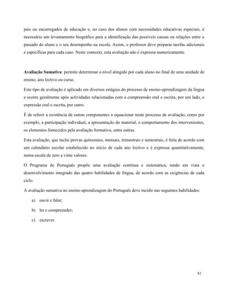 82
pais ou encarregados de educação e, no caso dos alunos com necessidades educativas especiais, é
necessário um levantamento biográfico para a identificação das possíveis causas ou relações entre o
passado do aluno e o seu desempenho na escola. Assim, o professor deve preparar tarefas adicionais
e específicas para cada caso. Neste contexto, esta avaliação não é expressa numericamente.
Avaliação Sumativa: permite determinar o nível atingido por cada aluno no final de uma unidade de
ensino, ano lectivo ou curso.
Este tipo de avaliação é aplicado em diversos estágios do processo de ensino-aprendizagem da língua
e ocorre geralmente após actividades relacionadas com a compreensão oral e escrita, por um lado, e
expressão oral e escrita, por outro.
É de referir a existência de outras componentes a equacionar neste processo de avaliação, como por
exemplo, a participação individual, a apresentação do material, o comportamento dos intervenientes,
os elementos fornecidos pela avaliação formativa, entre outras.
Esta avaliação, que inclui provas quinzenais, mensais, trimestrais e semestrais, é feita de acordo com
um calendário escolar estabelecido no início de cada ano lectivo e é expressa quantitativamente,
numa escala de zero a vinte valores.
O Programa de Português propõe uma avaliação contínua e sistemática, tendo em vista o
desenvolvimento integrado das quatro habilidades de língua, de acordo com as exigências de cada
ciclo.
A avaliação sumativa no ensino-aprendizagem do Português deve incidir nas seguintes habilidades:
a) ouvir e falar;
b) ler e compreender;
c) escrever.
 