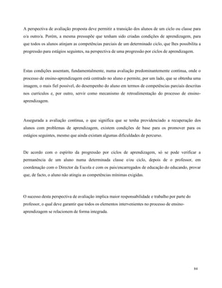 84
A perspectiva de avaliação proposta deve permitir a transição dos alunos de um ciclo ou classe para
o/a outro/a. Porém, a mesma pressupõe que tenham sido criadas condições de aprendizagem, para
que todos os alunos atinjam as competências parciais de um determinado ciclo, que lhes possibilita a
progressão para estágios seguintes, na perspectiva de uma progressão por ciclos de aprendizagem.
Estas condições assentam, fundamentalmente, numa avaliação predominantemente contínua, onde o
processo de ensino-aprendizagem está centrado no aluno e permite, por um lado, que se obtenha uma
imagem, o mais fiel possível, do desempenho do aluno em termos de competências parciais descritas
nos currículos e, por outro, servir como mecanismo de retroalimentação do processo de ensino-
aprendizagem.
Assegurada a avaliação contínua, o que significa que se tenha providenciado a recuperação dos
alunos com problemas de aprendizagem, existem condições de base para os promover para os
estágios seguintes, mesmo que ainda existam algumas dificuldades de percurso.
De acordo com o espírito da progressão por ciclos de aprendizagem, só se pode verificar a
permanência de um aluno numa determinada classe e/ou ciclo, depois de o professor, em
coordenação com o Director da Escola e com os pais/encarregados de educação do educando, provar
que, de facto, o aluno não atingiu as competências mínimas exigidas.
O sucesso desta perspectiva de avaliação implica maior responsabilidade e trabalho por parte do
professor, o qual deve garantir que todos os elementos intervenientes no processo de ensino-
aprendizagem se relacionem de forma integrada.
 