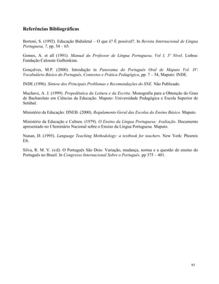 85
Referências Bibliográficas
Bortoni, S. (1992). Educação Bidialetal – O que é? É possível?. In Revista Internacional de Língua
Portuguesa, 7, pp. 54 – 65.
Gomes, A. et all (1991). Manual do Professor de Língua Portuguesa, Vol I, 3º Nível. Lisboa:
Fundação Calouste Gulbenkian.
Gonçalves, M.P. (2000). Introdução in Panorama do Português Oral de Maputo Vol. IV:
Vocabulário Básico do Português, Contextos e Prática Pedagógica, pp. 7 – 54, Maputo: INDE.
INDE (1996). Síntese dos Principais Problemas e Recomendações do SNE. Não Publicado.
Muchave, A. J. (1999). Propedêutica da Leitura e da Escrita. Monografia para a Obtenção do Grau
de Bacharelato em Ciências da Educação. Maputo: Universidade Pedagógica e Escola Superior de
Setúbal.
Ministério da Educação: DNEB. (2000). Regulamento Geral das Escolas do Ensino Básico. Maputo.
Ministério da Educação e Cultura. (1979). O Ensino da Língua Portuguesa: Avaliação. Documento
apresentado no I Seminário Nacional sobre o Ensino da Língua Portuguesa. Maputo.
Nunan, D. (1995). Language Teaching Methodology: a textbook for teachers. New York: Phoenix
Elt.
Silva, R. M. V. (s/d). O Português São Dois: Variação, mudança, norma e a questão do ensino do
Português no Brasil. In Congresso Internacional Sobre o Português. pp 375 – 401.
 