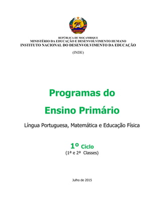 REPÚBLICA DE MOÇAMBIQUE
MINISTÉRIO DA EDUCAÇÃO E DESENVOLVIMENTO HUMANO
INSTITUTO NACIONAL DO DESENVOLVIMENTO DA EDUCAÇÃO
(INDE)
Programas do
Ensino Primário
Língua Portuguesa, Matemática e Educação Física
1º Ciclo
(1ª e 2ª Classes)
Julho de 2015
 
