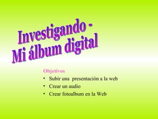 Objetivos Subir una  presentación a la web Crear un audio  Crear fotoalbum en la Web Investigando - Mi álbum digital 