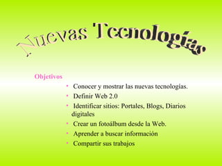 Objetivos Conocer y mostrar las nuevas tecnologías. Definir Web 2.0 Identificar sitios: Portales, Blogs, Diarios  digitales Crear un fotoálbum desde la Web. Aprender a buscar información  Compartir sus trabajos  Nuevas Tecnologías 