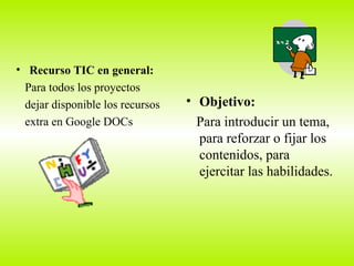 Recurso TIC en general: Para todos los proyectos dejar disponible los recursos extra en Google DOCs  Objetivo: Para introducir un tema, para reforzar o fijar los contenidos, para ejercitar las habilidades. 