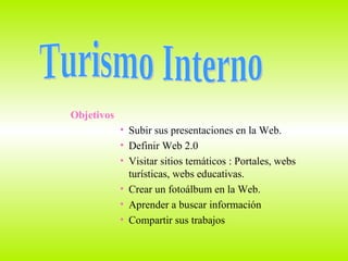 Objetivos Subir sus presentaciones en la Web. Definir Web 2.0 Visitar sitios temáticos : Portales, webs turísticas, webs educativas. Crear un fotoálbum en la Web. Aprender a buscar información  Compartir sus trabajos  Turismo Interno 