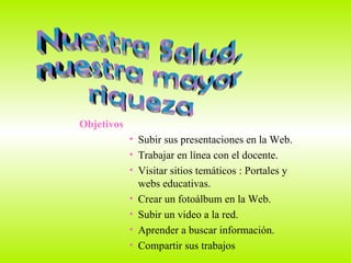 Nuestra Salud,  nuestra mayor riqueza Objetivos Subir sus presentaciones en la Web. Trabajar en línea con el docente. Visitar sitios temáticos : Portales y  webs educativas. Crear un fotoálbum en la Web. Subir un video a la red. Aprender a buscar información.  Compartir sus trabajos  