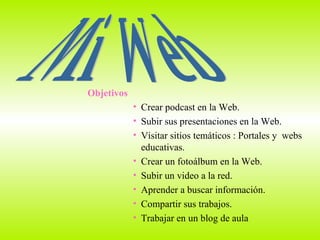 Mi Web Objetivos Crear podcast en la Web. Subir sus presentaciones en la Web. Visitar sitios temáticos : Portales y  webs educativas. Crear un fotoálbum en la Web. Subir un video a la red. Aprender a buscar información.  Compartir sus trabajos. Trabajar en un blog de aula 