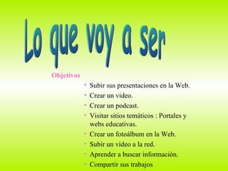 Lo que voy a ser Objetivos Subir sus presentaciones en la Web. Crear un video. Crear un podcast. Visitar sitios temáticos : Portales y  webs educativas. Crear un fotoálbum en la Web. Subir un video a la red. Aprender a buscar información.  Compartir sus trabajos  