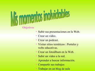 Mis momentos inolvidables Objetivos Subir sus presentaciones en la Web. Crear un video. Crear un podcast. Visitar sitios temáticos : Portales y  webs educativas. Crear un fotoálbum en la Web. Subir un video a la red. Aprender a buscar información.  Compartir sus trabajos  Trabajar en un blog de aula 