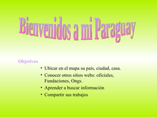 Objetivos Ubicar en el mapa su país, ciudad, casa. Conocer otros sitios webs: oficiales, Fundaciones, Ongs. Aprender a buscar información  Compartir sus trabajos  Bienvenidos a mi Paraguay 