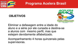 Programa Acelera Brasil OBJETIVOS Eliminar a defasagem entre a idade do aluno e a série por ele cursada e destina-se a alunos com  mesmo perfil, mas que estejam devidamente alfabetizado. Acompanhamento 4 horas quinzenais pelas supervisoras. 