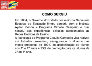 COMO SURGIU Em 2004, o Governo do Estado por meio da Secretaria Estadual de Educação firmou parceria com o Instituto Ayrton Senna – Programa Circuito Campeão o qual nasceu das experiências exitosas apresentadas às Redes Públicas de Ensino. A tecnologia do Programa Circuito Campeão visa realizar um trabalho preventivo, assegurando o alcance das metas propostas de 100% de alfabetização de alunos nos 1º e 2º anos e 95% de promoção para os alunos de 3º ao 5º ano. 